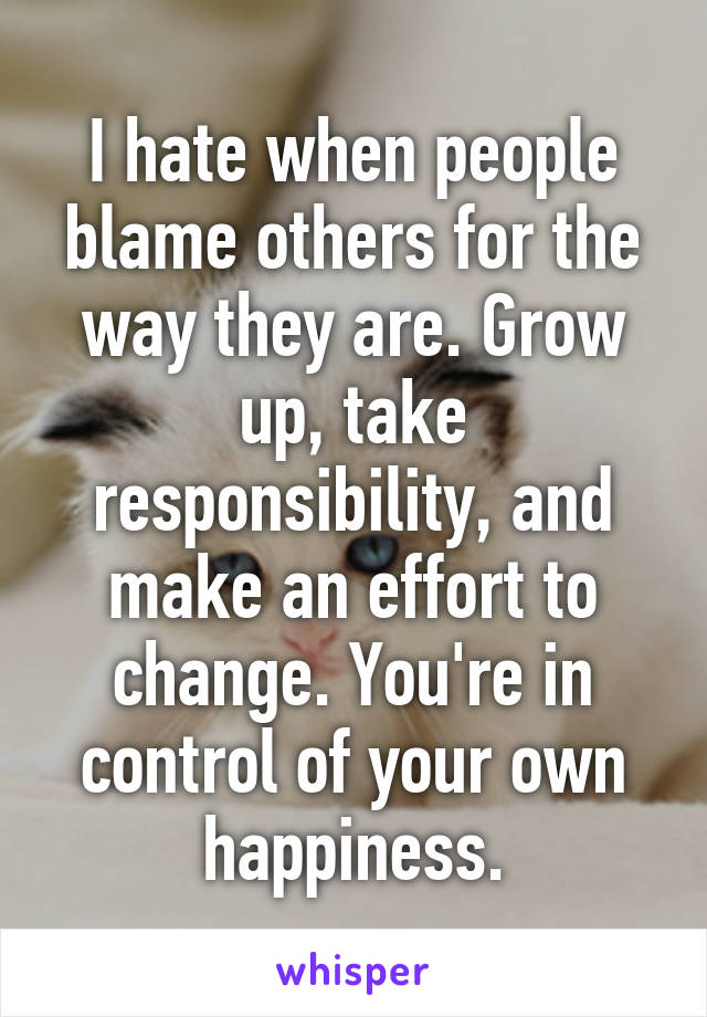 I hate when people blame others for the way they are. Grow up, take responsibility, and make an effort to change. You're in control of your own happiness.