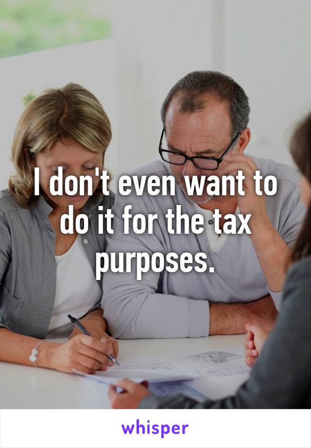 I don't even want to do it for the tax purposes.