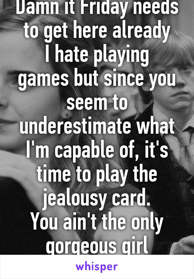 Damn it Friday needs to get here already
I hate playing games but since you seem to underestimate what I'm capable of, it's time to play the jealousy card.
You ain't the only gorgeous girl interested.