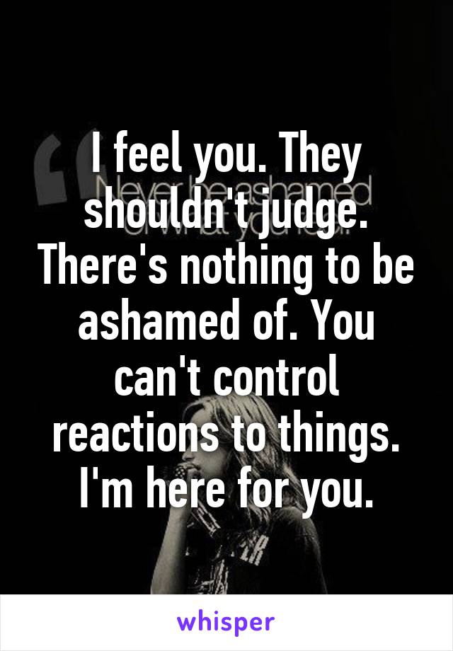 I feel you. They shouldn't judge. There's nothing to be ashamed of. You can't control reactions to things. I'm here for you.