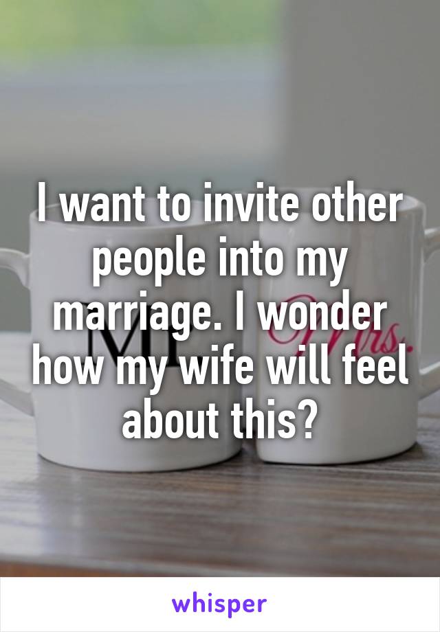 I want to invite other people into my marriage. I wonder how my wife will feel about this?