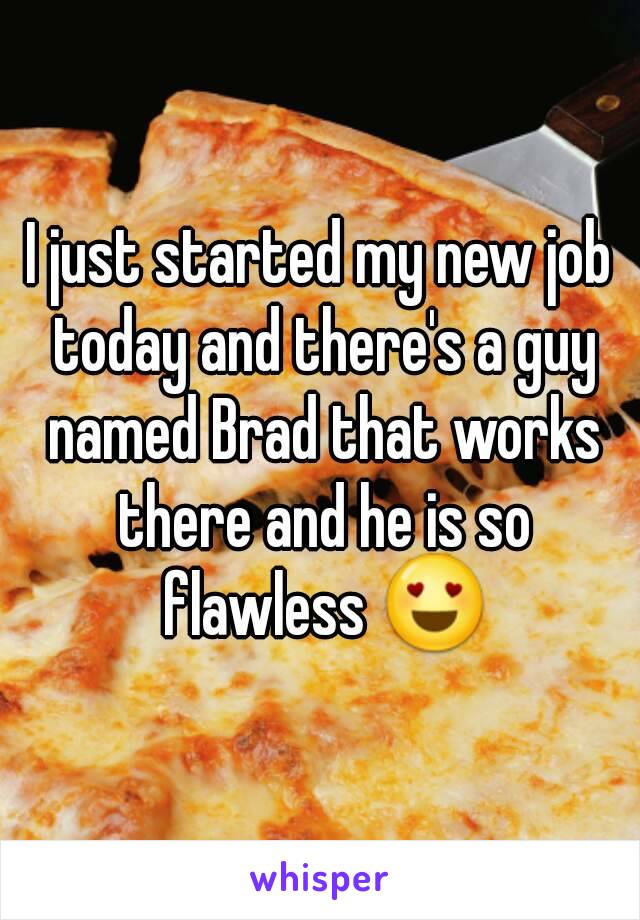 I just started my new job today and there's a guy named Brad that works there and he is so flawless 😍