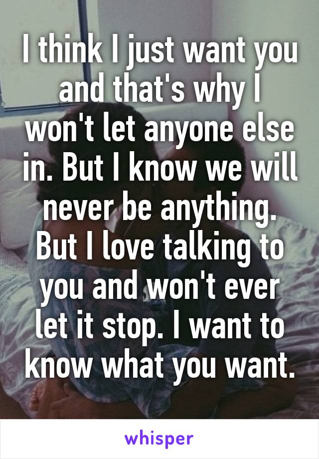 I think I just want you and that's why I won't let anyone else in. But I know we will never be anything. But I love talking to you and won't ever let it stop. I want to know what you want. 