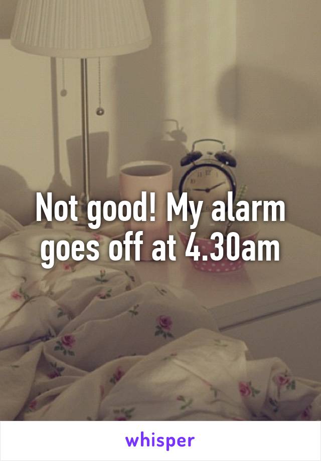 Not good! My alarm goes off at 4.30am