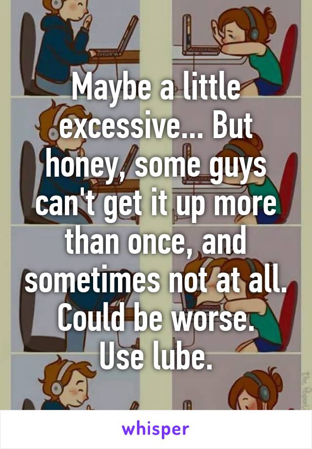 Maybe a little excessive... But honey, some guys can't get it up more than once, and sometimes not at all. Could be worse.
Use lube.