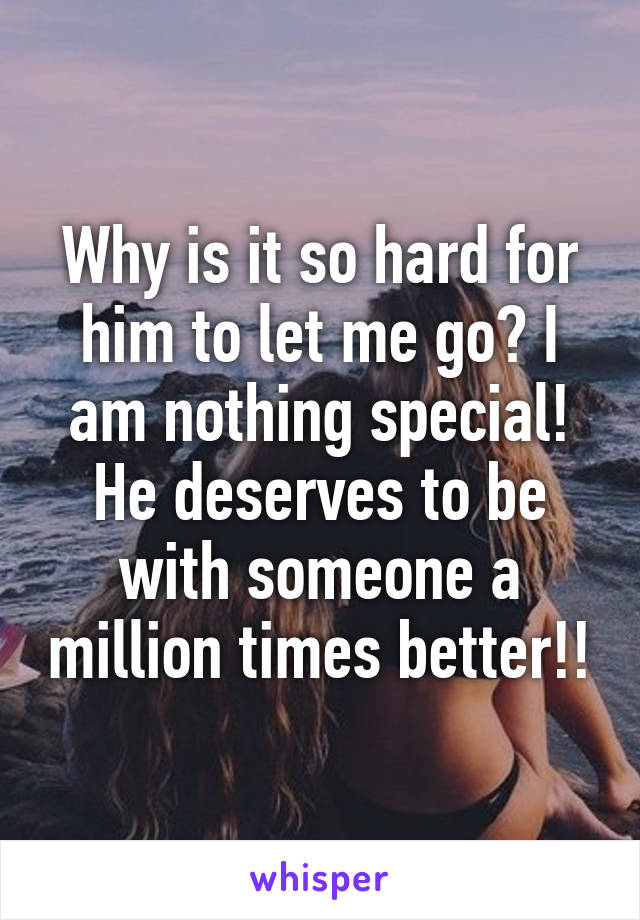 Why is it so hard for him to let me go? I am nothing special! He deserves to be with someone a million times better!!