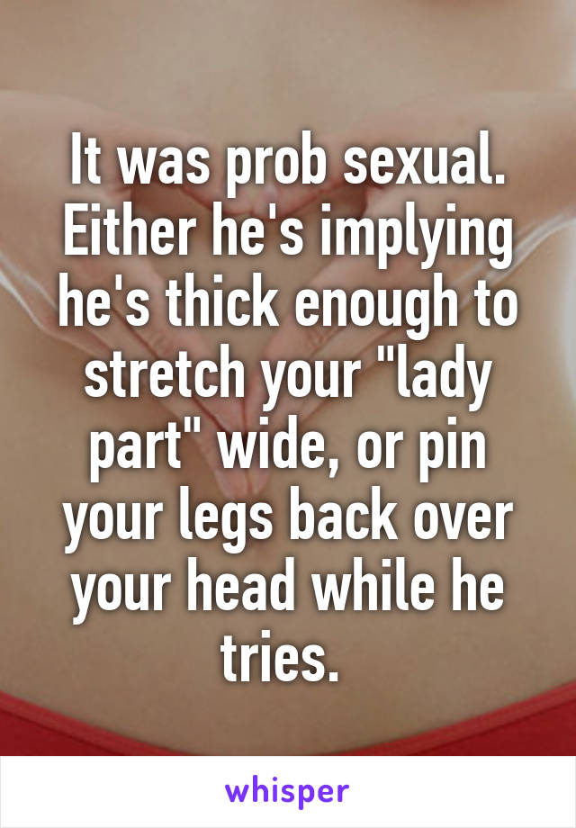 It was prob sexual. Either he's implying he's thick enough to stretch your "lady part" wide, or pin your legs back over your head while he tries. 