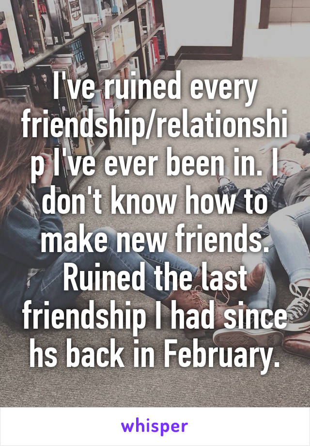 I've ruined every friendship/relationship I've ever been in. I don't know how to make new friends. Ruined the last friendship I had since hs back in February.