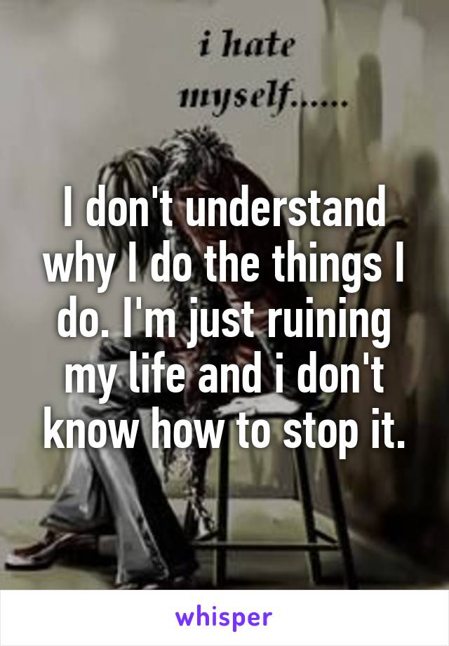 I don't understand why I do the things I do. I'm just ruining my life and i don't know how to stop it.