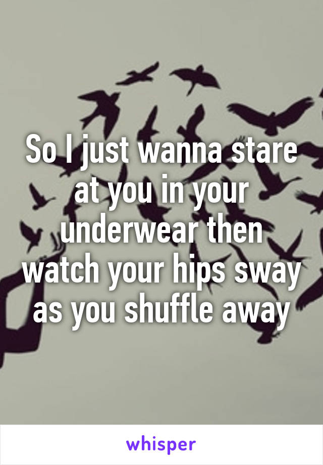 So I just wanna stare at you in your underwear then watch your hips sway as you shuffle away