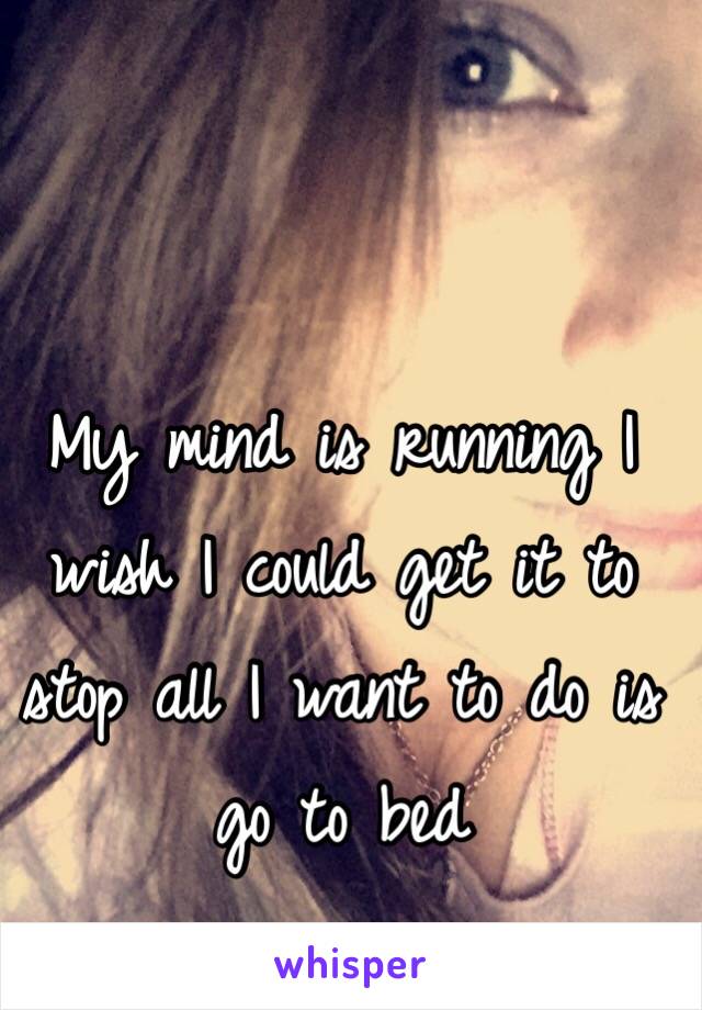 My mind is running I wish I could get it to stop all I want to do is go to bed 