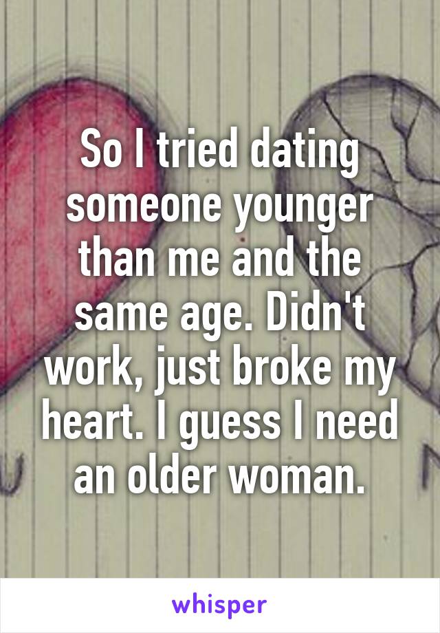 So I tried dating someone younger than me and the same age. Didn't work, just broke my heart. I guess I need an older woman.