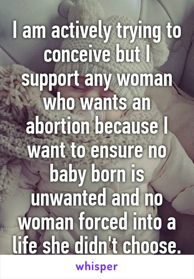 I am actively trying to conceive but I support any woman who wants an abortion because I want to ensure no baby born is unwanted and no woman forced into a life she didn't choose.