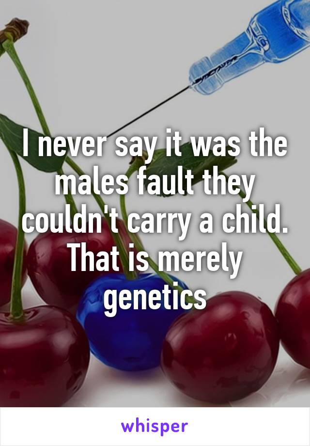 I never say it was the males fault they couldn't carry a child. That is merely genetics