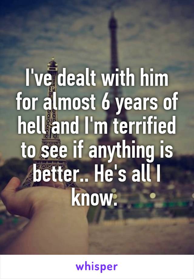 I've dealt with him for almost 6 years of hell and I'm terrified to see if anything is better.. He's all I know. 