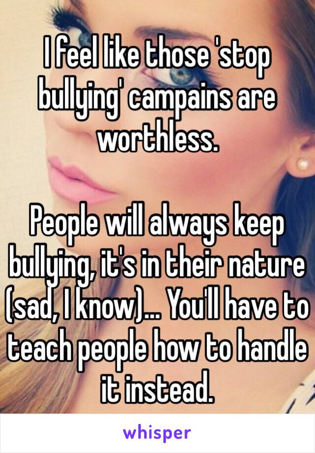 I feel like those 'stop bullying' campains are worthless. 

People will always keep bullying, it's in their nature (sad, I know)... You'll have to teach people how to handle it instead. 