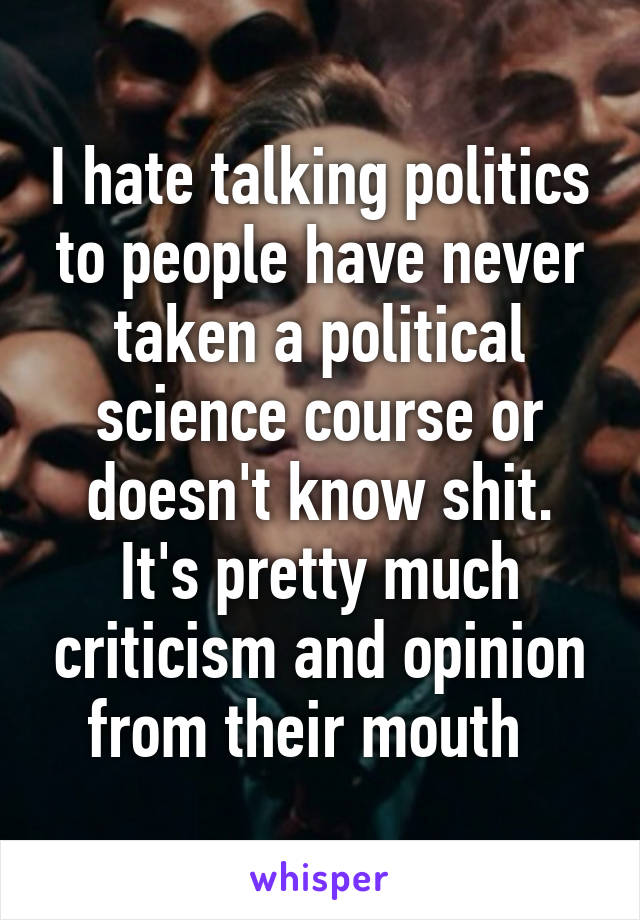 I hate talking politics to people have never taken a political science course or doesn't know shit. It's pretty much criticism and opinion from their mouth  