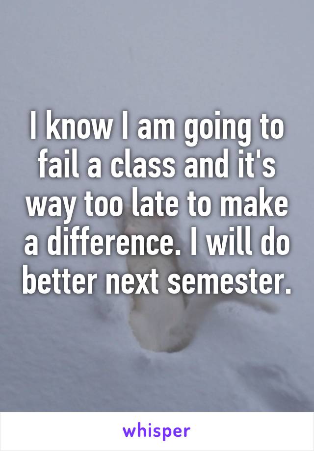 I know I am going to fail a class and it's way too late to make a difference. I will do better next semester. 