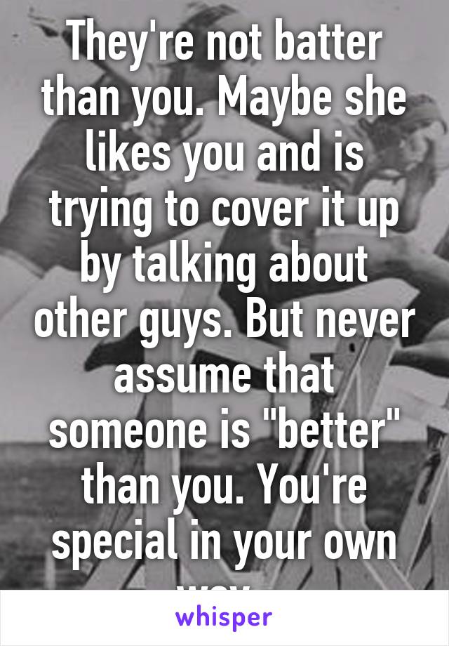 They're not batter than you. Maybe she likes you and is trying to cover it up by talking about other guys. But never assume that someone is "better" than you. You're special in your own way. 