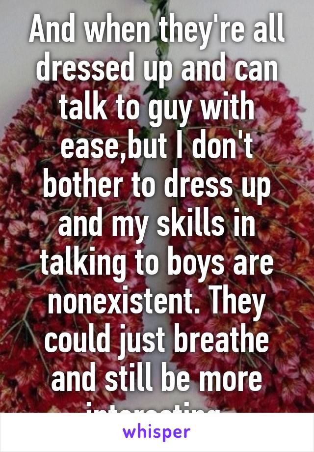 And when they're all dressed up and can talk to guy with ease,but I don't bother to dress up and my skills in talking to boys are nonexistent. They could just breathe and still be more interesting.