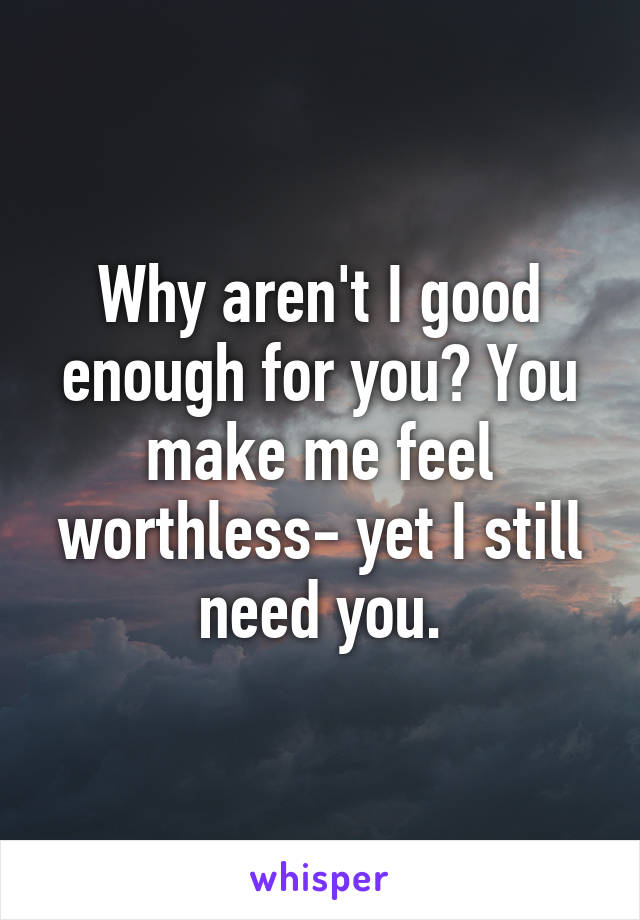 Why aren't I good enough for you? You make me feel worthless- yet I still need you.