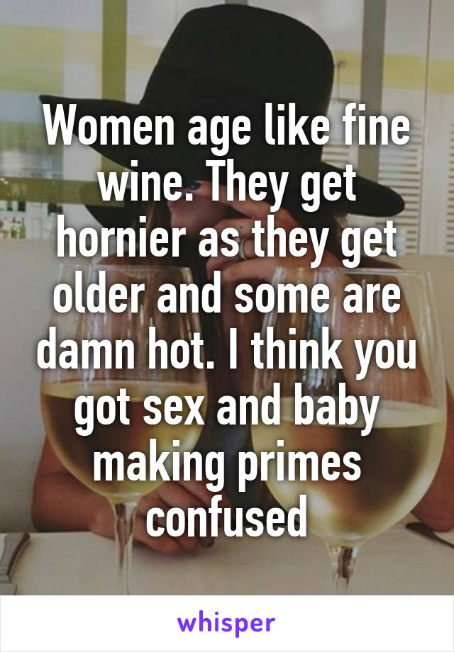 Women age like fine wine. They get hornier as they get older and some are damn hot. I think you got sex and baby making primes confused