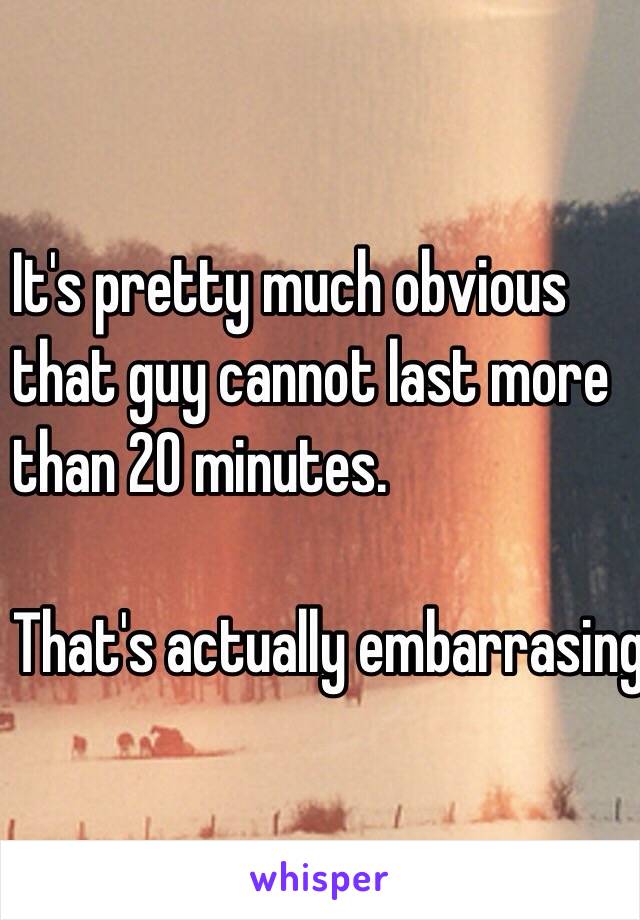 It's pretty much obvious 
that guy cannot last more 
than 20 minutes.

That's actually embarrasing.