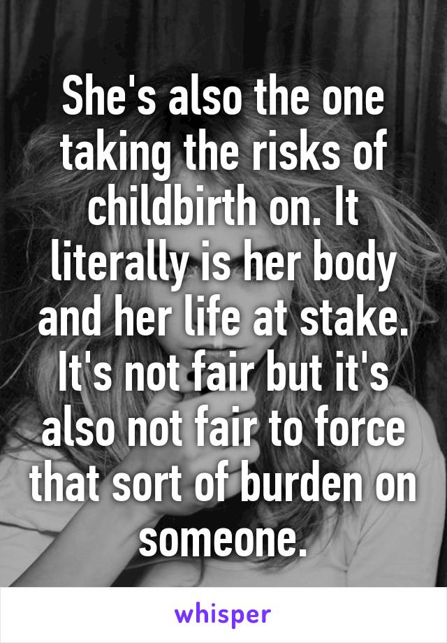 She's also the one taking the risks of childbirth on. It literally is her body and her life at stake. It's not fair but it's also not fair to force that sort of burden on someone.