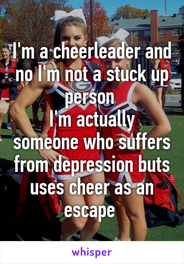 I'm a cheerleader and no I'm not a stuck up person 
I'm actually someone who suffers from depression buts uses cheer as an escape 