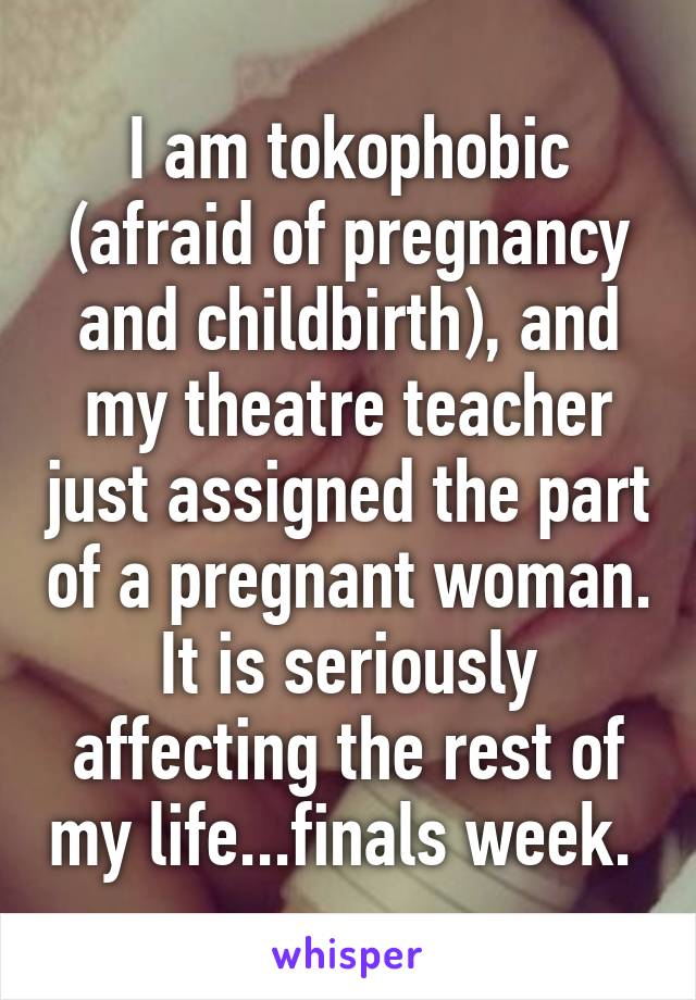 I am tokophobic (afraid of pregnancy and childbirth), and my theatre teacher just assigned the part of a pregnant woman. It is seriously affecting the rest of my life...finals week. 