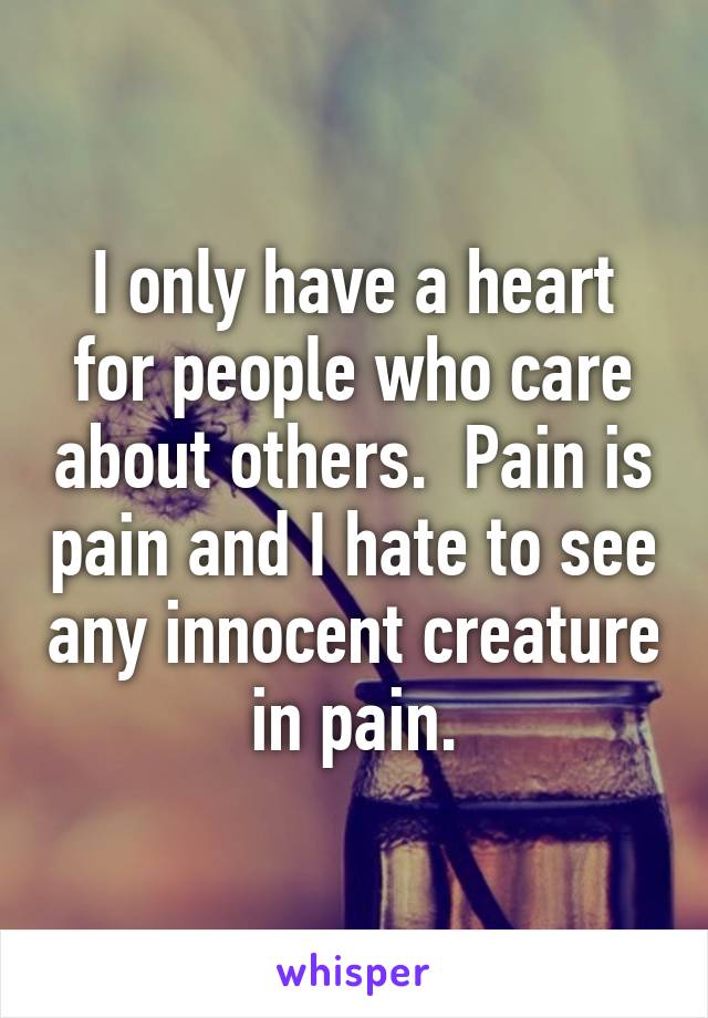 I only have a heart for people who care about others.  Pain is pain and I hate to see any innocent creature in pain.