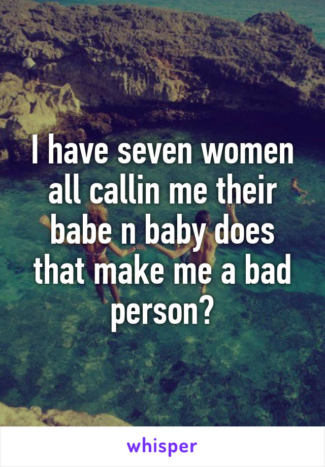 I have seven women all callin me their babe n baby does that make me a bad person?