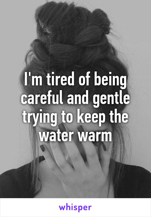 I'm tired of being careful and gentle trying to keep the water warm