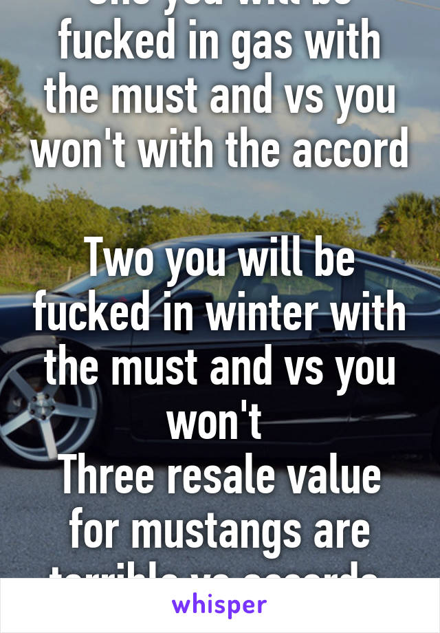 One you will be fucked in gas with the must and vs you won't with the accord 
Two you will be fucked in winter with the must and vs you won't 
Three resale value for mustangs are terrible vs accords. need I say more ?