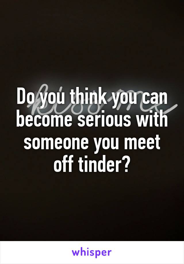 Do you think you can become serious with someone you meet off tinder?