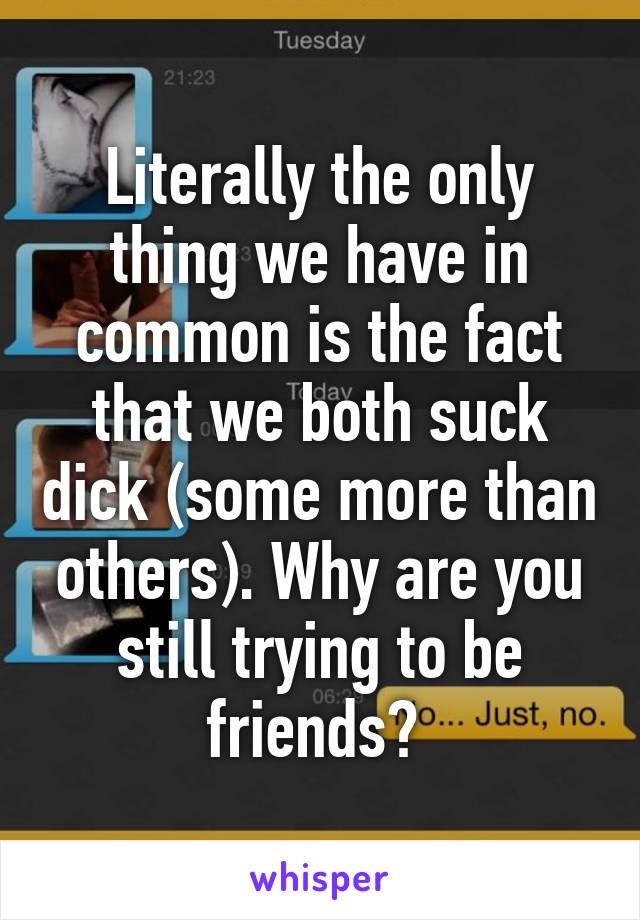 Literally the only thing we have in common is the fact that we both suck dick (some more than others). Why are you still trying to be friends? 