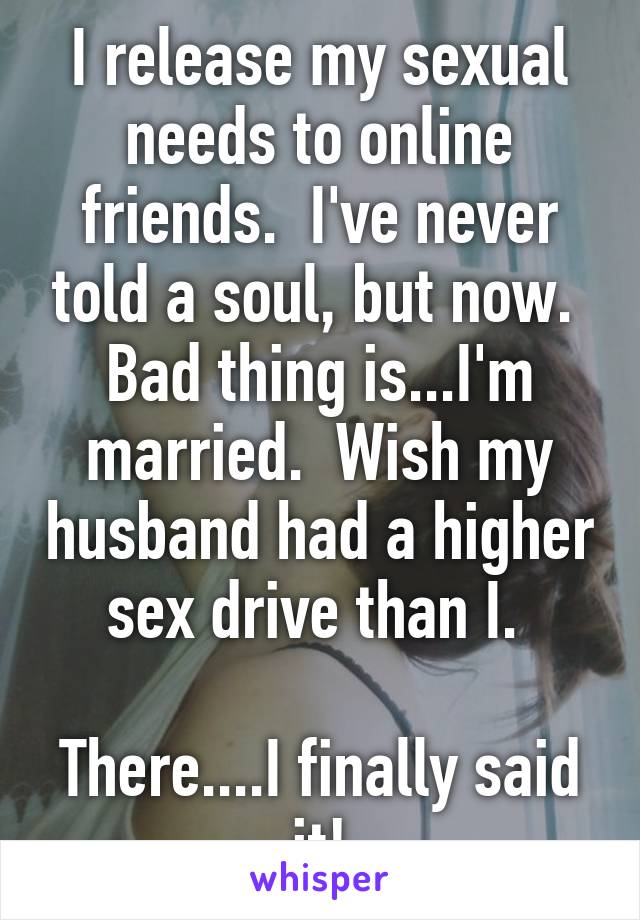 I release my sexual needs to online friends.  I've never told a soul, but now.  Bad thing is...I'm married.  Wish my husband had a higher sex drive than I. 

There....I finally said it!