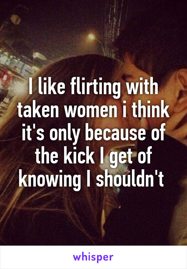 I like flirting with taken women i think it's only because of the kick I get of knowing I shouldn't 