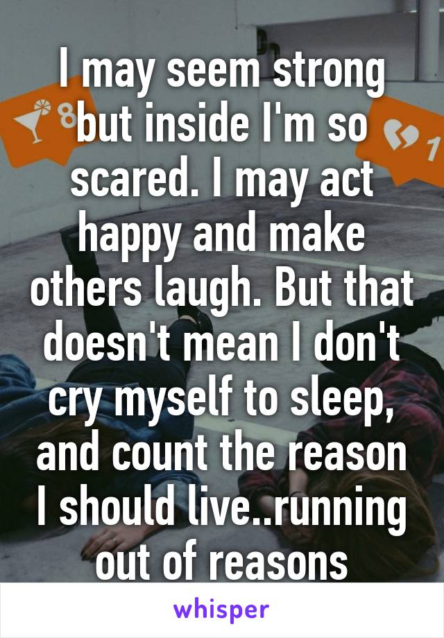 I may seem strong but inside I'm so scared. I may act happy and make others laugh. But that doesn't mean I don't cry myself to sleep, and count the reason I should live..running out of reasons