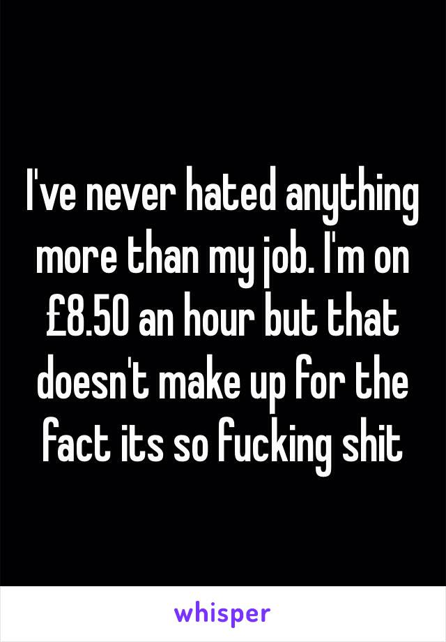 I've never hated anything more than my job. I'm on £8.50 an hour but that doesn't make up for the fact its so fucking shit