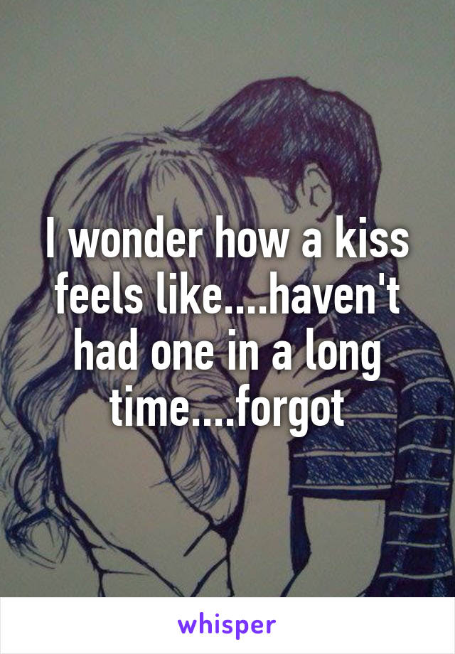 I wonder how a kiss feels like....haven't had one in a long time....forgot