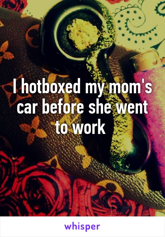 I hotboxed my mom's car before she went to work 
