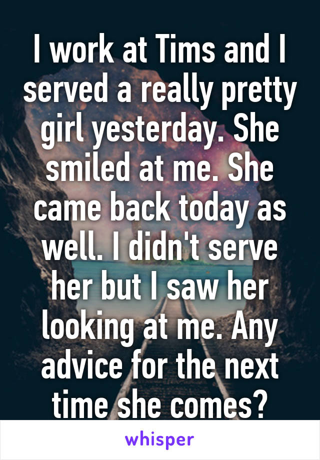 I work at Tims and I served a really pretty girl yesterday. She smiled at me. She came back today as well. I didn't serve her but I saw her looking at me. Any advice for the next time she comes?