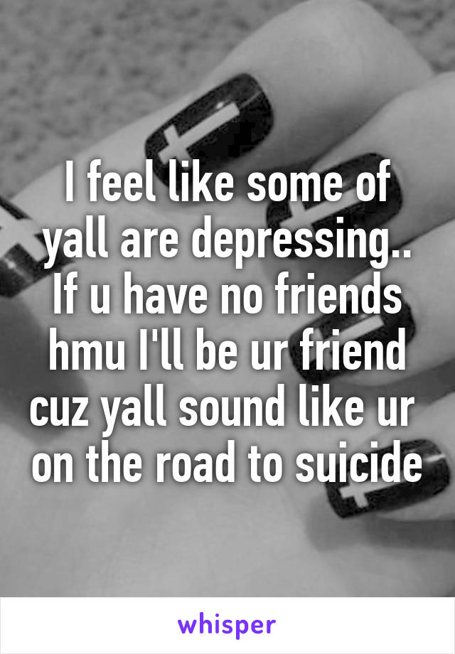 I feel like some of yall are depressing.. If u have no friends hmu I'll be ur friend cuz yall sound like ur  on the road to suicide