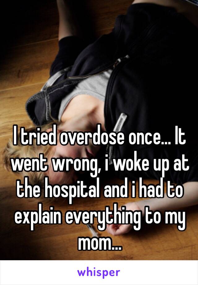 I tried overdose once... It went wrong, i woke up at the hospital and i had to explain everything to my mom... 