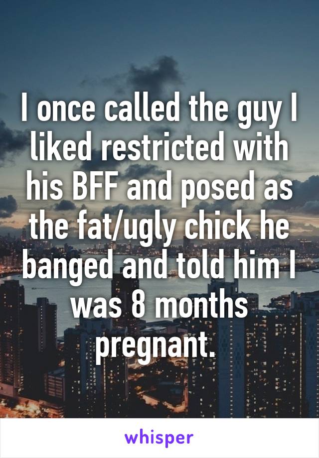 I once called the guy I liked restricted with his BFF and posed as the fat/ugly chick he banged and told him I was 8 months pregnant. 