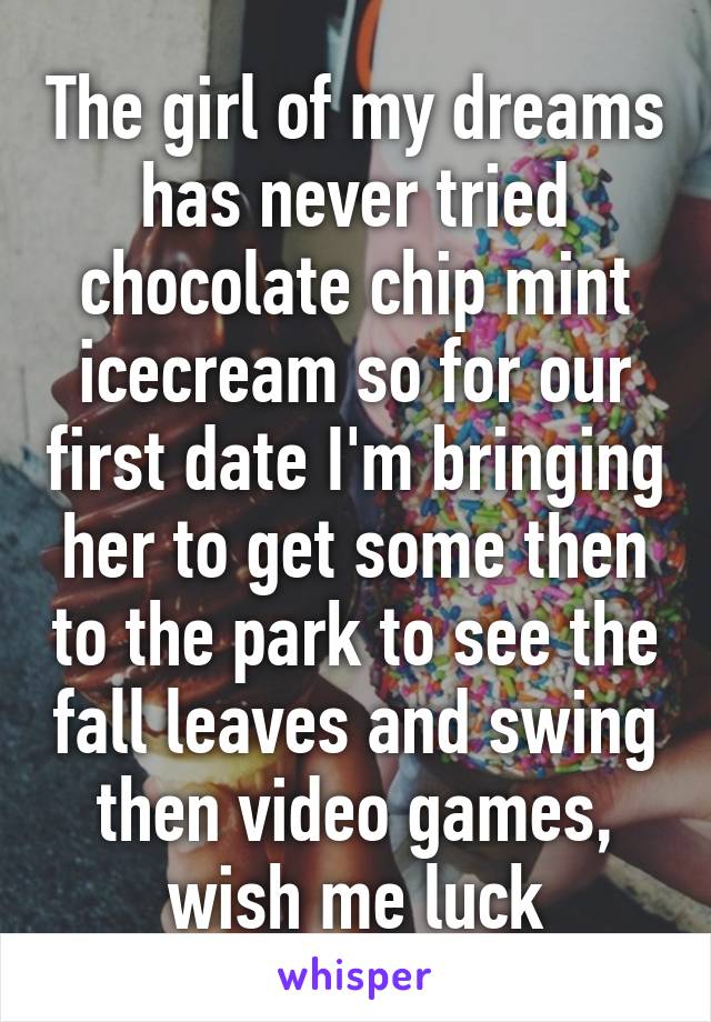 The girl of my dreams has never tried chocolate chip mint icecream so for our first date I'm bringing her to get some then to the park to see the fall leaves and swing then video games, wish me luck