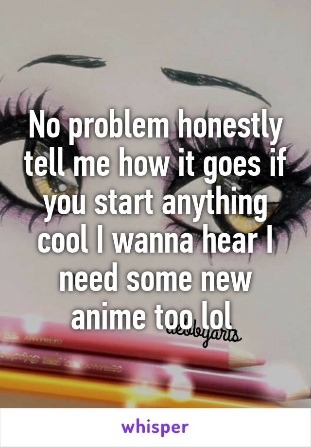 No problem honestly tell me how it goes if you start anything cool I wanna hear I need some new anime too lol 