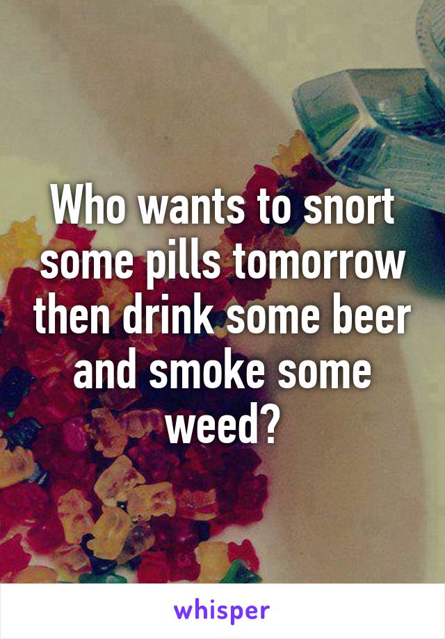 Who wants to snort some pills tomorrow then drink some beer and smoke some weed?