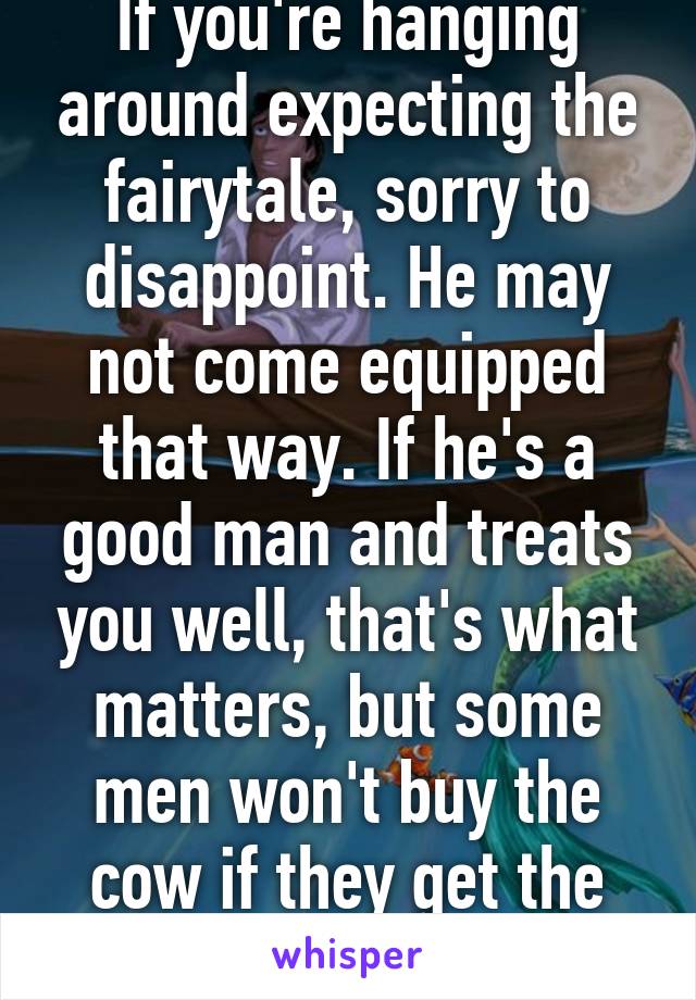 If you're hanging around expecting the fairytale, sorry to disappoint. He may not come equipped that way. If he's a good man and treats you well, that's what matters, but some men won't buy the cow if they get the milk for free. 